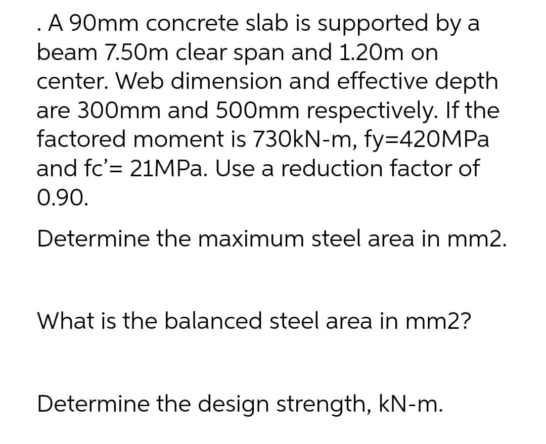 A 90mm concrete slab is supported by a
beam 7.50m clear span and 1.20m on
center. Web dimension and effective depth
are 300mm and 500mm respectively. If the
factored moment is 730kN-m, fy=420MPA
and fc'= 21MPA. Use a reduction factor of
0.90.
Determine the maximum steel area in mm2.
What is the balanced steel area in mm2?
Determine the design strength, kN-m.
