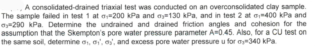 A consolidated-drained triaxial test was conducted on an overconsolidated clay sample.
The sample failed in test 1 at 01=200 kPa and 03=130 kPa, and in test 2 at o1=400 kPa and
03=290 kPa. Determine the undrained and drained friction angles and cohesion for the
assumption that the Skempton's pore water pressure parameter A=0.45. Also, for a CU test on
the same soil, determine o1, 1', 03', and excess pore water pressure u for 03=340 kPa.
