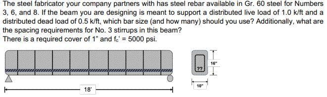 The steel fabricator your company partners with has steel rebar available in Gr. 60 steel for Numbers
3, 6, and 8. If the beam you are designing is meant to support a distributed live load of 1.0 k/ft and a
distributed dead load of 0.5 k/ft, which bar size (and how many) should you use? Additionally, what are
the spacing requirements for No. 3 stirrups in this beam?
There is a required cover of 1" and fo' = 5000 psi.
10"
18'
