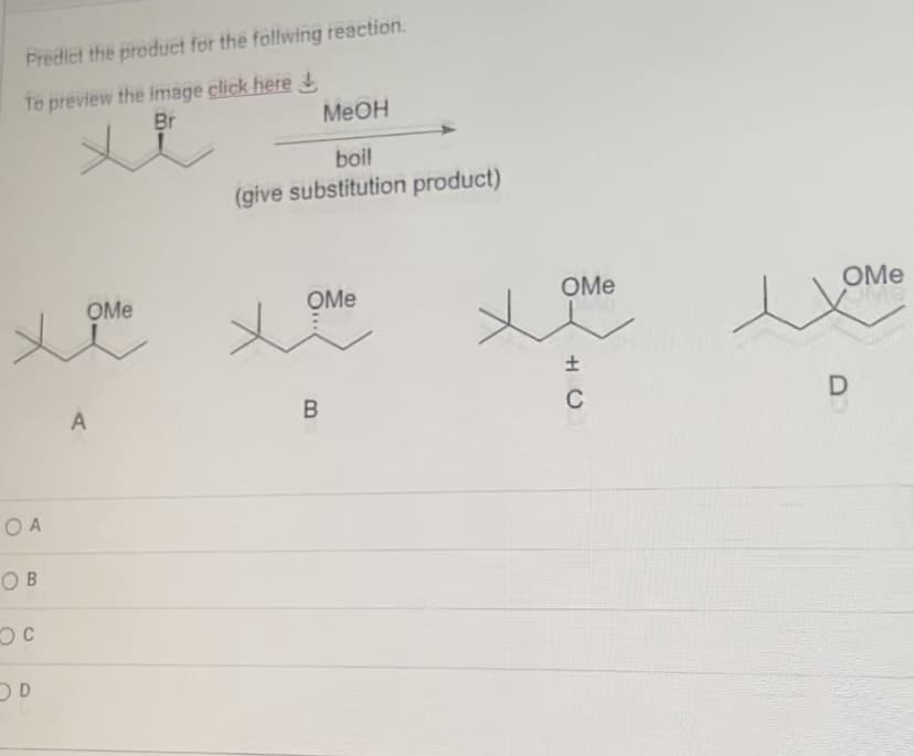 Predict the product for the follwing reaction.
To preview the image click here
Br
O A
OB
OC
OD
OMe
A
MeOH
boil
(give substitution product)
OMe
B
سجاد
OMe
±
C
e
OMe
D