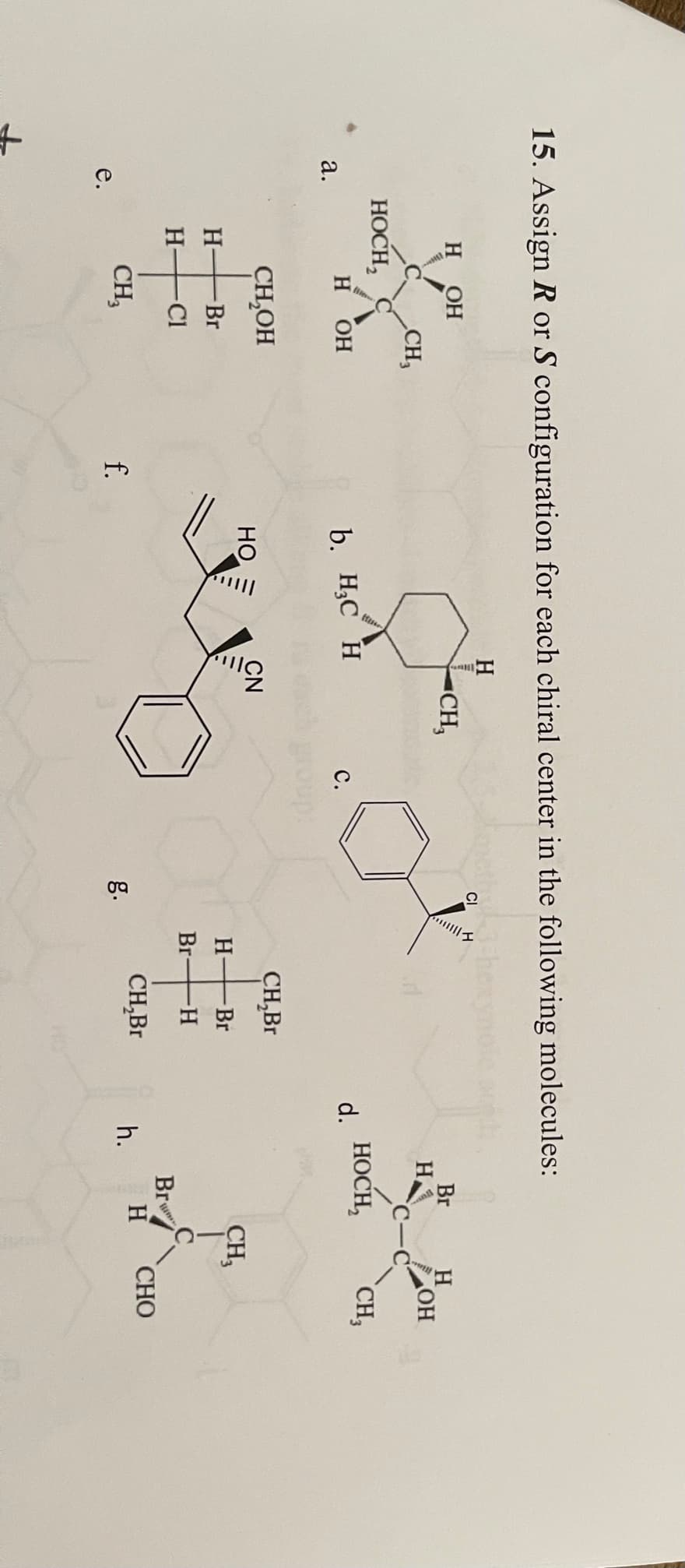 15. Assign R or S configuration for each chiral center in the following molecules:
H
H
OH
CI
▪CH,
Br
H
OH
C-
CH,
HOCH,
н Он
b. H3C H
НОСН,
CH,
а.
с.
d.
CH,OH
CH,Br
HO
CN
H-
-Br
H-
Br
CH,
H-
-Cl
Br H
Br
CH,
f.
CH,Br
h.
H
СНО
е.
g.
