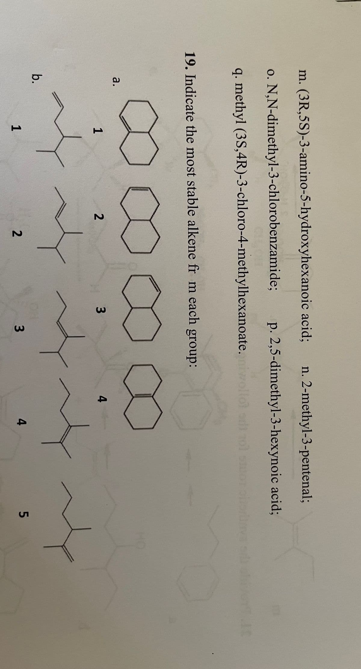 m. (3R,5S)-3-amino-5-hydroxyhexanoic acid;
n. 2-methyl-3-pentenal;
o. N,N-dimethyl-3-chlorobenzamide;
p. 2,5-dimethyl-3-hexynoic acid;
q. methyl (3S,4R)-3-chloro-4-methylhexanoate.niwll
19. Indicate the most stable alkene fr m each group:
a.
1
2
4
b.
OH
3
1
4
