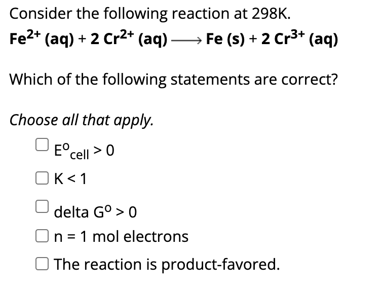 Consider the following reaction at 298K.
Fe²+ (aq) + 2 Cr²+ (aq) →→→ Fe (s) + 2 Cr³+ (aq)
Which of the following statements are correct?
Choose all that apply.
Eºcell > 0
K<1
delta Gº > 0
n = 1 mol electrons
The reaction is product-favored.