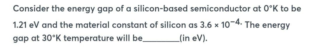 Consider the energy gap of a silicon-based semiconductor at 0°K to be
1.21 eV and the material constant of silicon as 3.6 x 10-4. The energy
gap at 30°K temperature will be
(in eV).