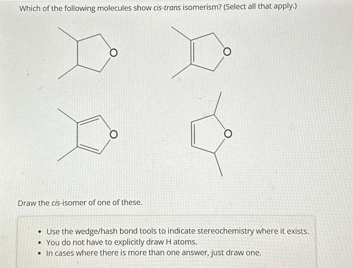 Which of the following molecules show cis-trans isomerism? (Select all that apply.)
O
O
Draw the cis-isomer of one of these.
O
• Use the wedge/hash bond tools to indicate stereochemistry where it exists.
• You do not have to explicitly draw H atoms.
• In cases where there is more than one answer, just draw one.