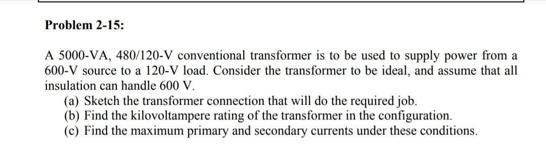 Problem 2-15:
A 5000-VA, 480/120-V conventional transformer is to be used to supply power from a
600-V source to a 120-V load. Consider the transformer to be ideal, and assume that all
insulation can handle 600 V.
(a) Sketch the transformer connection that will do the required job.
(b) Find the kilovoltampere rating of the transformer in the configuration.
(c) Find the maximum primary and secondary currents under these conditions.