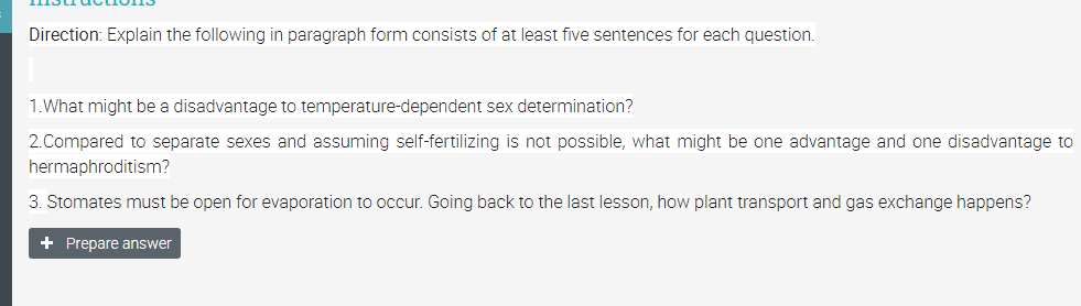 Direction: Explain the following in paragraph form consists of at least five sentences for each question.
1.What might be a disadvantage to temperature-dependent sex determination?
2.Compared to separate sexes and assuming self-fertilizing is not possible, what might be one advantage and one disadvantage to
hermaphroditism?
3. Stomates must be open for evaporation to occur. Going back to the last lesson, how plant transport and gas exchange happens?
+ Prepare answer