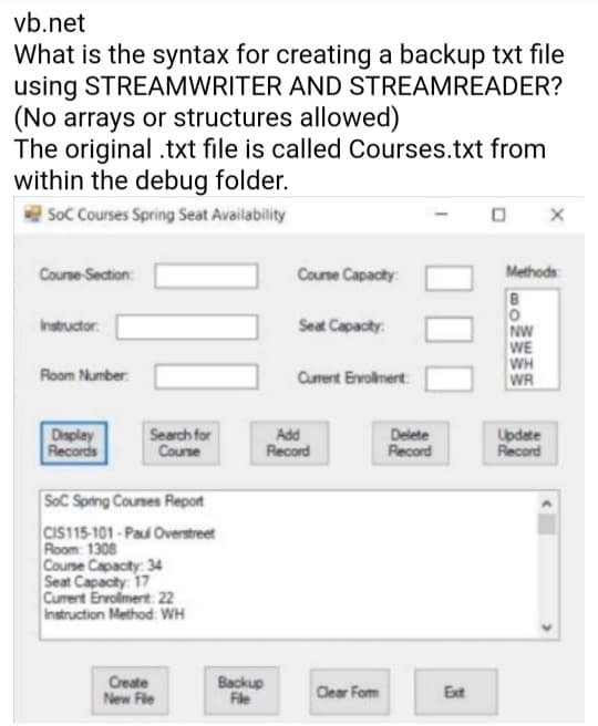 vb.net
What is the syntax for creating a backup txt file
using STREAMWRITER AND STREAMREADER?
(No arrays or structures allowed)
The original .txt file is called Courses.txt from
within the debug folder.
Soc Courses Spring Seat Availability
Course Section:
Coune Capacty:
Methods
Seat Capacty:
Instructor.
NW
WE
WH
WR
Room Number:
Current Ervolnert
Display
Records
Search for
Couse
Add
Record
Delete
Record
Update
Record
SoC Spring Courses Report
CIS115-101 - Pau Overstreet
Room: 1308
Couse Capacity: 34
Seat Capacity: 17
Curent Enrolment 22
Instruction Method: WH
Backup
Fle
Create
New Fle
Clear Fom
Ext

