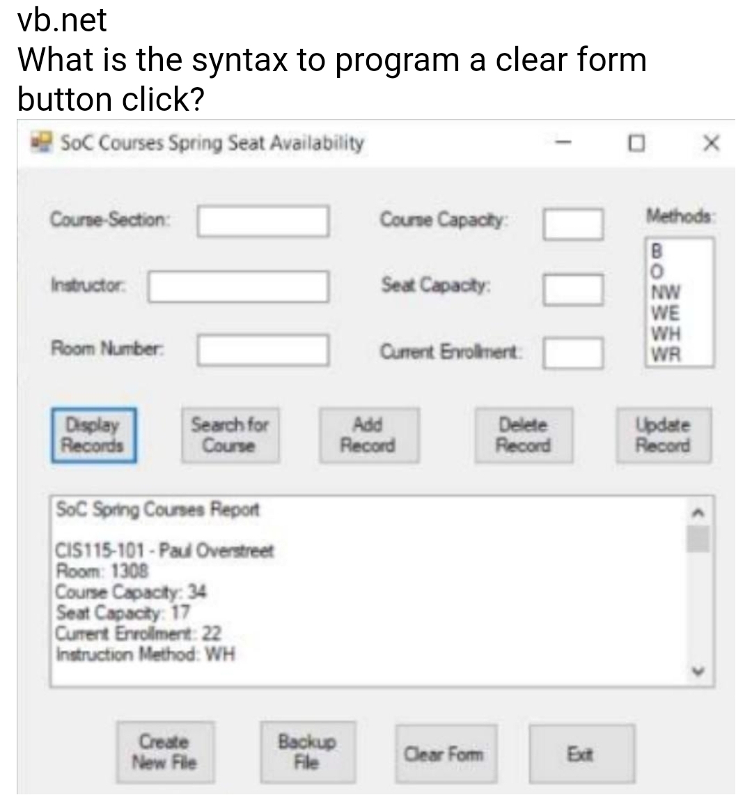 vb.net
What is the syntax to program a clear form
button click?
|SoC Courses Spring Seat Availability
Coune Capacty:
Methods:
Course-Section:
B
Instructor.
Seat Capacity:
NW
WE
WH
WR
Room Number:
Current Envolmert
Display
Records
Search for
Course
Add
Record
Delete
Record
Update
Record
SoC Spring Courses Report
CIS115-101-Paul Overstreet
Room: 1308
Course Capacity: 34
Seat Capacity: 17
Curent Enrolment 22
Instruction Method: WH
Create
New File
Backup
File
Clear Fom
Ext
