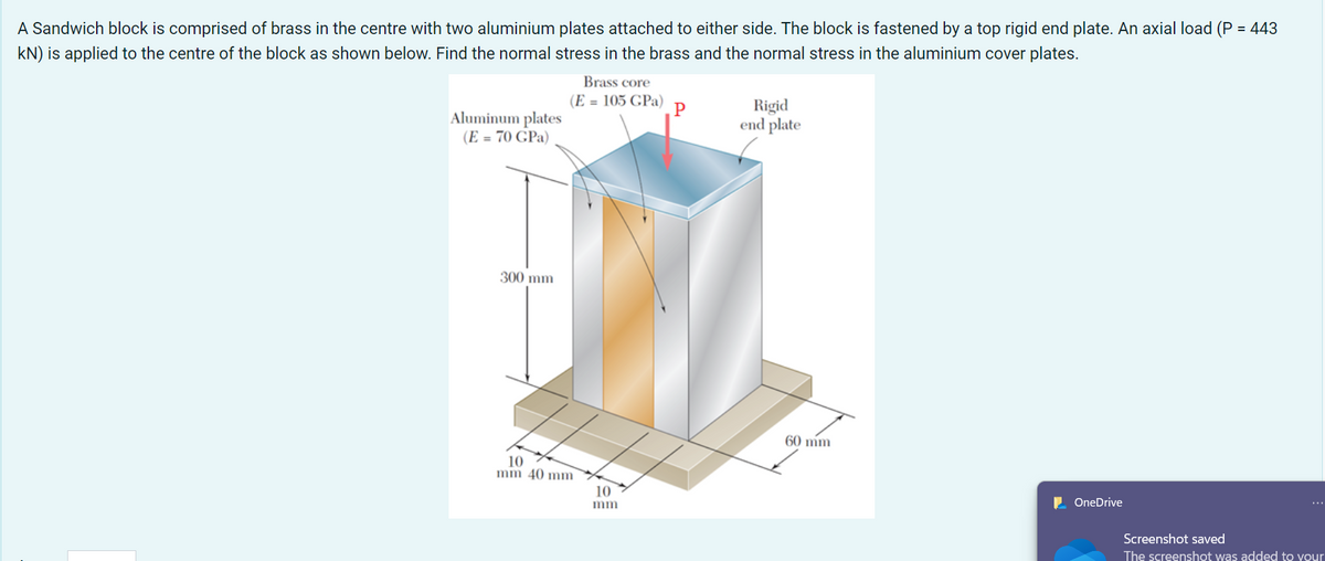 A Sandwich block is comprised of brass in the centre with two aluminium plates attached to either side. The block is fastened by a top rigid end plate. An axial load (P = 443
kN) is applied to the centre of the block as shown below. Find the normal stress in the brass and the normal stress in the aluminium cover plates.
Aluminum plates
(E = 70 GPa)
300 mm
Brass core
(E = 105 GPa)
10
mm 40 mm
10
mm
P
Rigid
end plate
60 mm
OneDrive
Screenshot saved
The screenshot was added to your