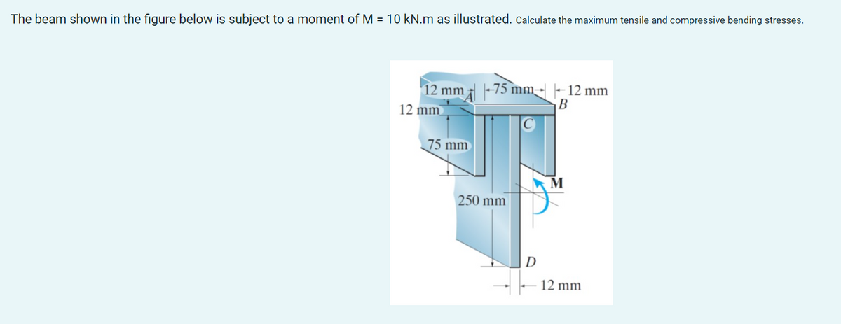 The beam shown in the figure below is subject to a moment of M = 10 kN.m as illustrated. Calculate the maximum tensile and compressive bending stresses.
12 mm
12 mm
75 mm
75 mm 12 mm
B
250 mm
D
M
12 mm