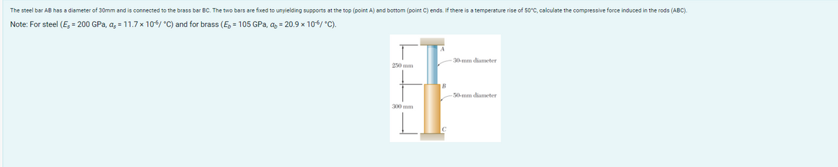 The steel bar AB has a diameter of 30mm and is connected to the brass bar BC. The two bars are fixed to unyielding supports at the top (point A) and bottom (point C) ends. If there is a temperature rise of 50°C, calculate the compressive force induced in the rods (ABC).
Note:
For steel (E = 200 GPa, as = 11.7 x 106 °C) and for brass (E = 105 GPa, qb= 20.9 x 10-6/ °C).
250 mm
300 mm
A
B
-30-mm diameter
-50-mm diameter