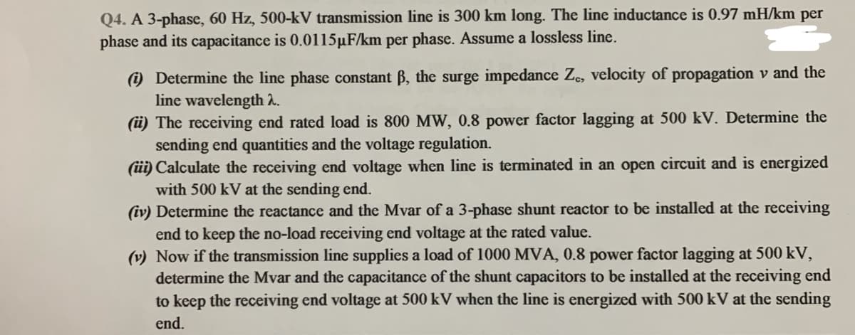 Q4. A 3-phase, 60 Hz, 500-kV transmission line is 300 km long. The line inductance is 0.97 mH/km per
phase and its capacitance is 0.0115µF/km per phase. Assume a lossless line.
) Determine the line phase constant B, the surge impedance Ze, velocity of propagation v and the
line wavelength h.
(üi) The receiving end rated load is 800 MW, 0.8 power factor lagging at 500 kV. Determine the
sending end quantities and the voltage regulation.
(üi) Calculate the receiving end voltage when line is terminated in an open circuit and is energized
with 500 kV at the sending end.
(iv) Determine the reactance and the Mvar of a 3-phase shunt reactor to be installed at the receiving
end to keep the no-load receiving end voltage at the rated value.
(v) Now if the transmission line supplies a load of 1000 MVA, 0.8 power factor lagging at 500 kV,
determine the Mvar and the capacitance of the shunt capacitors to be installed at the receiving end
to keep the receiving end voltage at 500 kV when the line is energized with 500 kV at the sending
end.
