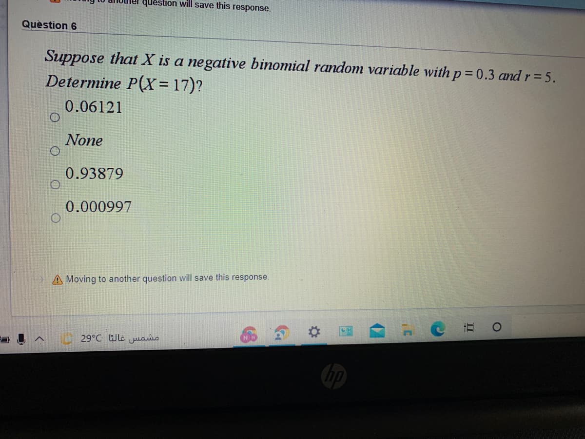 question will save this response.
Quèstion 6
Suppose that X is a negative binomial random variable withp= 0.3 and r= 5.
Determine P(X= 17)?
0.06121
None
0.93879
0.000997
A Moving to another question will save this response.
直
29°C Wlt usis
