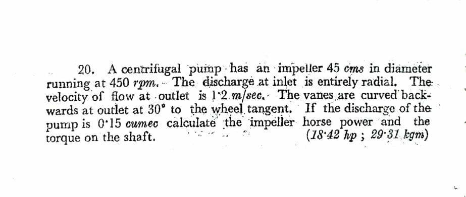 20. A centrifugal pump has an impeller 45 cms in diameter
running at 450 rpm. - The discharge at inlet is entirely radial. The
velocity of flow at outlet is 12. m/sec. The vanes are curved back-
wards at outlet at 30° to the wheel tangent. If the discharge of the
is 0'15 cumec calculate the impeller horse power and the
(18'42 hp ; 29 31 kgm)
pump
torque on the shaft.
