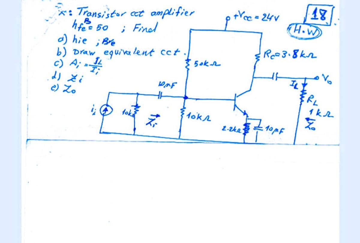 +Yec = 24V
*: Transistor et amplifier
hfee 50
a) hie
b) Draw eguva lent cct.
H.W
; Finel
;Bre
Ree3.8kn
5ok2
A; a
Vo
c)
e) Zo
1 kL
fok
1okr
2-zka

