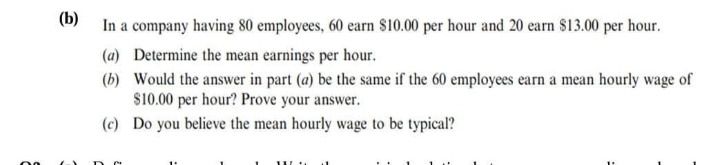 (b)
In a company having 80 employees, 60 earn $10.00 per hour and 20 earn $13.00 per hour.
(a) Determine the mean earnings per hour.
(b) Would the answer in part (a) be the same if the 60 employees earn a mean hourly wage of
$10.00 per hour? Prove your answer.
(c) Do you believe the mean hourly wage to be typical?
