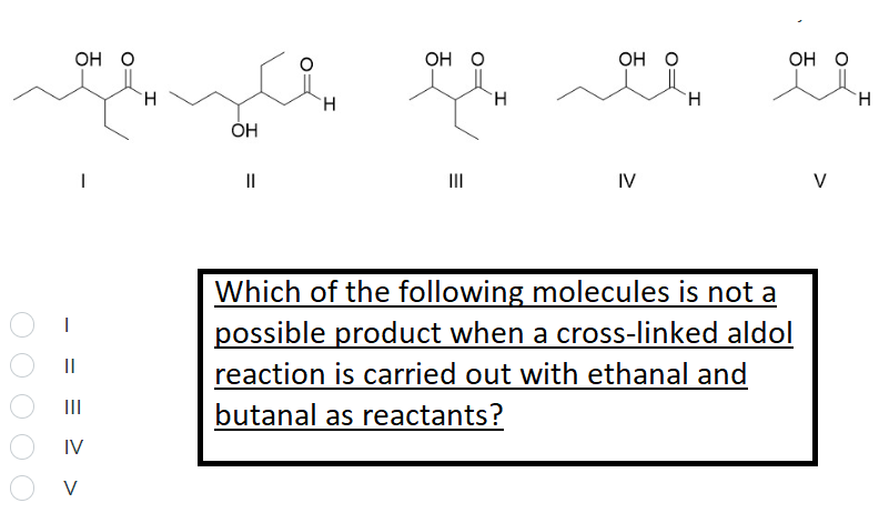 Он О
Он о
он о
Он О
H.
H.
II
II
IV
V
Which of the following molecules is not a
possible product when a cross-linked aldol
II
reaction is carried out with ethanal and
II
butanal as reactants?
IV
V
