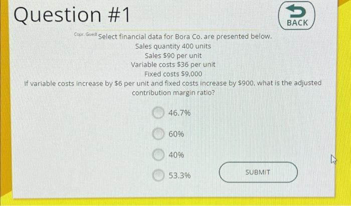 Question #1
Copr. Goed Select financial data for Bora Co. are presented below.
Sales quantity 400 units
Sales $90 per unit
Variable costs $36 per unit
Fixed costs $9,000
if variable costs increase by $6 per unit and fixed costs increase by $900, what is the adjusted
contribution margin ratio?
46.7%
60%
40%
53.3%
BACK
SUBMIT
A