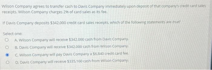 Wilson Company agrees to transfer cash to Davis Company immediately upon deposit of that company's credit card sales
receipts. Wilson Company charges 2% of card sales as its fee.
If Davis Company deposits $342.000 credit card sales receipts, which of the following statements are true?
Select one:
O A. Wilson Company will receive $342.000 cash from Davis Company.
O
B. Davis Company will receive $342.000 cash from Wilson Company.
O
O
C. Wilson Company will pay Davis Company a $6.840 credit card fee.
D. Davis Company will receive $335,160 cash from Wilson Company.
