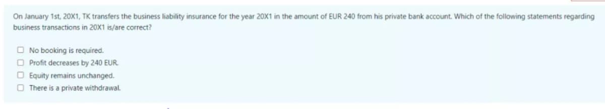 On January 1st, 20X1, TK transfers the business liability insurance for the year 20X1 in the amount of EUR 240 from his private bank account. Which of the following statements regarding
business transactions in 20X1 is/are correct?
O No booking is required.
O Profit decreases by 240 EUR.
O Equity remains unchanged.
O There is a private withdrawal.
