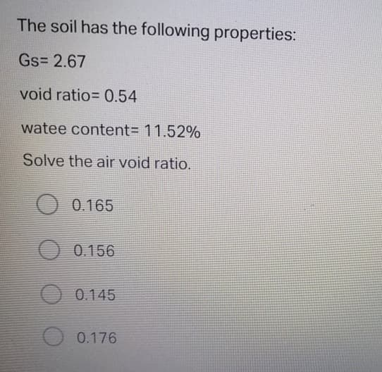 The soil has the following properties:
Gs= 2.67
void ratio= 0.54
watee content%3D 11.52%
Solve the air void ratio.
0.165
O 0.156
O 0.145
0.176
