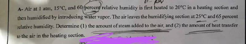 A- Air at 1 atm, 15°C, and 60 percent relative humidity is first heated to 20°C in a heating section and
then humidified by introducing water vapor. The air leaves the humidifying section at 25°C and 65 percent
relative humidity. Determine (1) the amount of steam added to the air, and (2) the amount of heat transfer
to the air in the heating section.