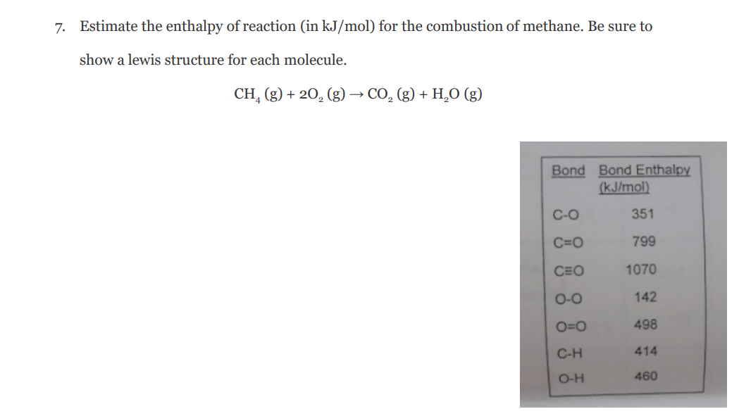 7. Estimate the enthalpy of reaction (in kJ/mol) for the combustion of methane. Be sure to
show a lewis structure for each molecule.
CH, (g) + 20, (g)
·CO, (g) + H,O (g)
Bond Bond Enthalpy
(kJ/mol)
C-O
351
C=0
799
CEO
1070
O-O
142
O=0
498
C-H
414
O-H
460
