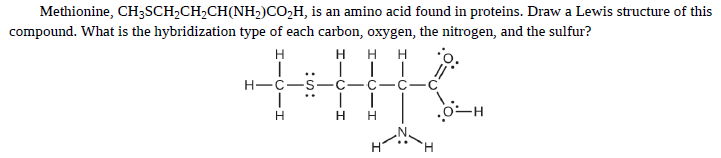 Methionine, CH3SCH,CH,CH(NH2)CO,H, is an amino acid found in proteins. Draw a Lewis structure of this
compound. What is the hybridization type of each carbon, oxygen, the nitrogen, and the sulfur?
H H H
|| |
C-C-C
H
..
H-C-S
C-
..
H.

