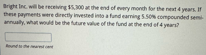 Bright Inc. will be receiving $5,300 at the end of every month for the next 4 years. If
these payments were directly invested into a fund earning 5.50% compounded semi-
annually, what would be the future value of the fund at the end of 4 years?
Round to the nearest cent