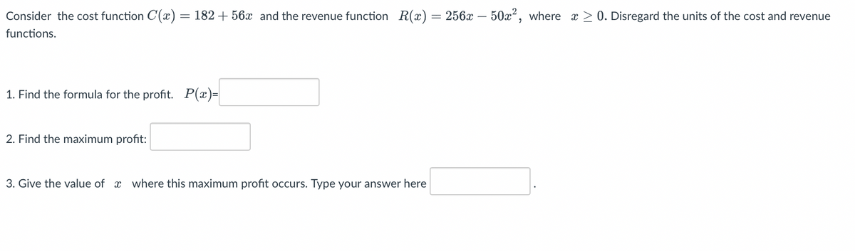 Consider the cost function C(x) = 182 +56x and the revenue function R(x) = 256x – 50x², where x ≥ 0. Disregard the units of the cost and revenue
functions.
1. Find the formula for the profit. P(x)=
2. Find the maximum profit:
3. Give the value of where this maximum profit occurs. Type your answer here