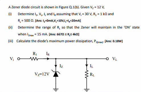 A Zener diode circuit is shown in Figure Q.1(b). Given Vz = 12 V,
(i) Determine I, Vulh and lg assuming that V, = 30 V, R, = 1 kn and
R = 500 n. [Ans: ,-0mA,V,=10V,l,=1,=20MA]
(ii) Determine the range of R, so that the Zener will maintain in the 'ON' state
when Izmax = 15 mA. [Ans: 6670 S RS 4kN]
(ii) Calculate the diode's maximum power dissipation, Pzma- [Ans: 0.18W]
R1
IR
Vị
VL
Iz
IL
Vz=12V
RL
