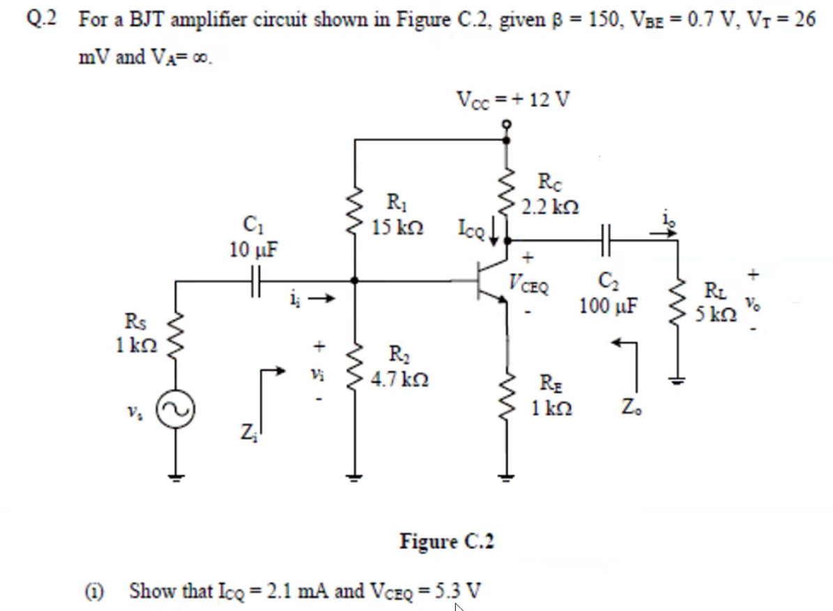 Q.2 For a BJT amplifier circuit shown in Figure C.2, given ß = 150, VBE = 0.7 V, Vr = 26
mV and VA= 0.
Vcc =+ 12 V
Rc
R1
15 k2
2.2 ka
Ice!
10 µF
VCEQ
RL
5 kn
100 µF
Rs
1 kn
R2
4.7 k2
Vi
RE
1 k2
Z.
Figure C.2
O Show that Icq = 2.1 mA and VcEQ = 5.3 V

