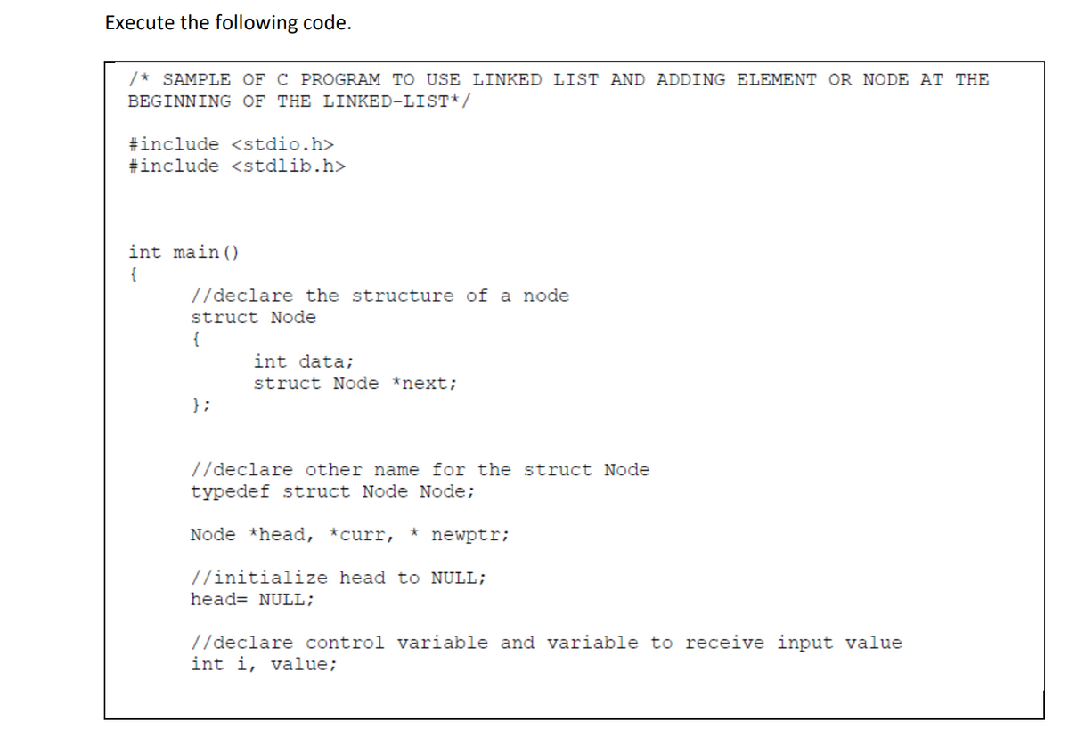 Execute the following code.
* SAMPLE OF C PROGRAM TO USE LINKED LIST AND ADDING ELEMENT OR NODE AT THE
BEGINNING OF THE LINKED-LIST*/
#include <stdio.h>
#include <stdlib.h>
int main ()
{
//declare the structure of a node
struct Node
{
int data;
struct Node *next;
};
//declare other name for the struct Node
typedef struct Node Node;
Node *head, *curr,
newptr;
//initialize head to NULL;
head= NULL;
//declare control variable and variable to receive input value
int i, value;
