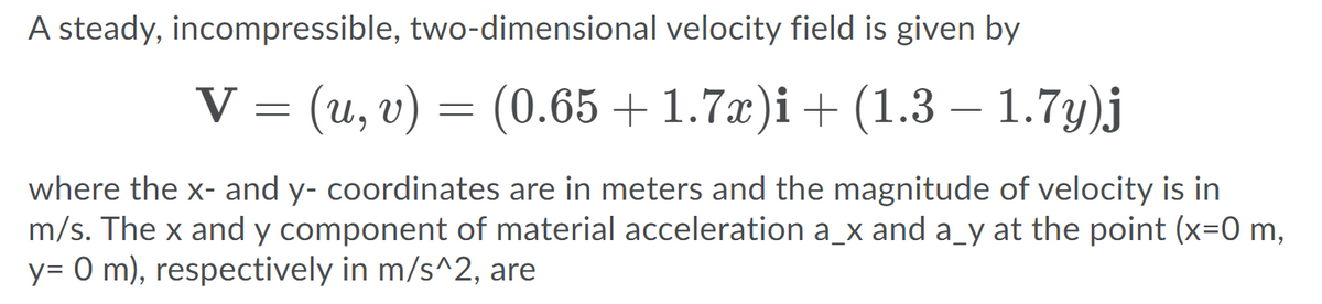 A steady, incompressible, two-dimensional velocity field is given by
V = (u, v) =
(0.65 + 1.7x)i + (1.3 – 1.7y)j
where the x- and y- coordinates are in meters and the magnitude of velocity is in
m/s. The x and y component of material acceleration a_x and a_y at the point (x=0 m,
y= 0 m), respectively in m/s^2, are
