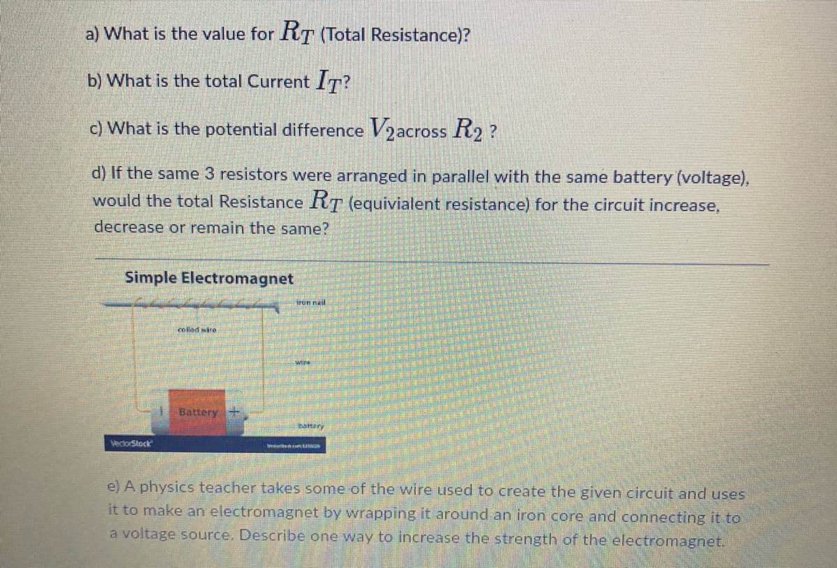 a) What is the value for RT (Total Resistance)?
b) What is the total Current IT?
c) What is the potential difference V₂ across R2?
d) If the same 3 resistors were arranged in parallel with the same battery (voltage),
would the total Resistance RT (equivialent resistance) for the circuit increase,
decrease or remain the same?
Simple Electromagnet
VectorStock
colled wire
Battery +
iron nail
com
e) A physics teacher takes some of the wire used to create the given circuit and uses
it to make an electromagnet by wrapping it around an iron core and connecting it to
a voltage source. Describe one way to increase the strength of the electromagnet.