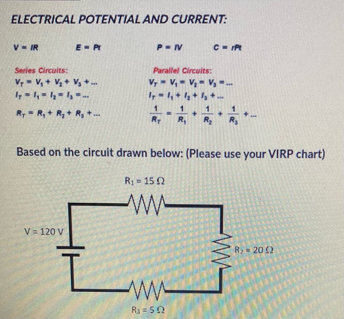 ELECTRICAL POTENTIAL AND CURRENT:
V = IR
E=Pt
Series Circuits:
Vr = V₁ + V₂ + V₂ + ...
4 = 4 = 4 = 4,--
R, = R₁ + R₂ + R₂ + ...
V = 120 V
P= IV
Parallel Circuits:
V₂ = V₁ V₂ V₂ -
11
R₁ = 15 02
1
R₂ = 502
+
INNEN
4
Based on the circuit drawn below: (Please use your VIRP chart)
NEW
R₁
www
R, = 2002