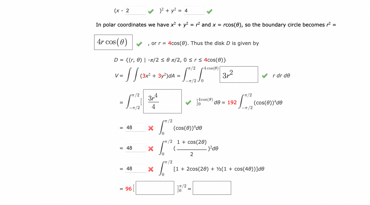 )² + y² = 4
In polar coordinates we have x² + y² = r² and x = rcos(8), so the boundary circle becomes ² =
4r cos (0)
(x - 2
D = {(r, 0)| -π/2 ≤ 0 π/2,0 ≤ r ≤ 4cos(0)}
π/2
4 cos(0)
V
1 = √ √ (²x
[]
=
/2
[TR]
= 48
= 48
= 48
or r = 4cos(0). Thus the disk D is given by
= 96
(3x² + 3y²)dA
3µ4
4
X
X
X
[5/²
5
0
=
(cos(0))+de
T/2 1 + cos(20)
0
2
17/²
14 cos (6) de = 192
372
-)²de
π/2
-π/2
π/2
[1 + 2cos(20) + ½(1 + cos(40))]de
r dr de
(cos(0))+de