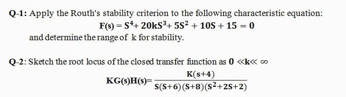 Q-1: Apply the Routh's stability criterion to the following characteristic equation:
F(s) = S*+ 20kS³+ 5S? + 10S + 15 = 0
%3D
%3D
and determine the range of k for stability.
