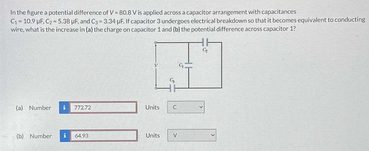 In the figure a potential difference of V = 80.8 V is applied across a capacitor arrangement with capacitances
C₁ = 10.9 µF, C2 = 5.38 μF, and C3 = 3.34 µF. If capacitor 3 undergoes electrical breakdown so that it becomes equivalent to conducting
wire, what is the increase in (a) the charge on capacitor 1 and (b) the potential difference across capacitor 1?
V
(a) Number i 772.72
Units
C
(b) Number i
64.93
Units
V
C₂
