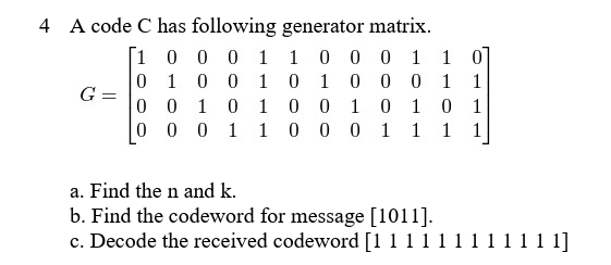 4 A code C has following generator matrix.
[1 0 0 0
1 1 0 0 0 1 10
0 1 0 0
1 0 1
0 0 0 1 1
G =
0 0 1 0
1 0 0
10 10 1
0
0 0 1
1 0 0
0 1 1 1 1
a. Find the n and k.
b. Find the codeword for message [1011].
c. Decode the received codeword [1 1 1 1 1
1 1 1 1 1]
