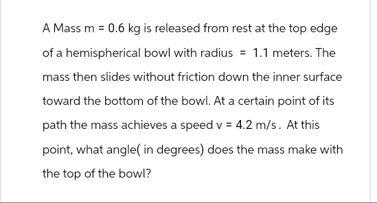 A Mass m = 0.6 kg is released from rest at the top edge
of a hemispherical bowl with radius = 1.1 meters. The
mass then slides without friction down the inner surface
toward the bottom of the bowl. At a certain point of its
path the mass achieves a speed v = 4.2 m/s. At this
point, what angle( in degrees) does the mass make with
the top of the bowl?
