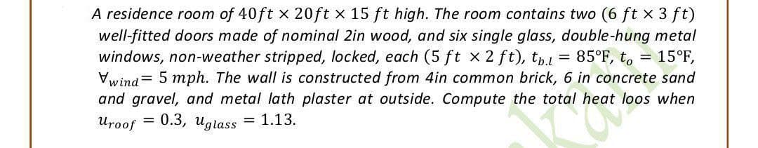 A residence room of 40ft x 20ft x 15 ft high. The room contains two (6 ft x 3 ft)
well-fitted doors made of nominal 2in wood, and six single glass, double-hung metal
windows, non-weather stripped, locked, each (5 ft x 2 ft), tb.l 85°F, to 15°F,
Vwind 5 mph. The wall is constructed from 4in common brick, 6 in concrete sand
and gravel, and metal lath plaster at outside. Compute the total
heat loos when
Uroof 0.3, Uglass
= 1.13.
the total h
=
=