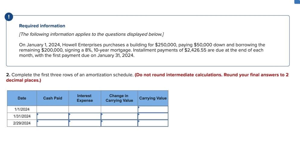 Required information
[The following information applies to the questions displayed below.]
On January 1, 2024, Howell Enterprises purchases a building for $250,000, paying $50,000 down and borrowing the
remaining $200,000, signing a 8%, 10-year mortgage. Installment payments of $2,426.55 are due at the end of each
month, with the first payment due on January 31, 2024.
2. Complete the first three rows of an amortization schedule. (Do not round intermediate calculations. Round your final answers to 2
decimal places.)
Date
1/1/2024
1/31/2024
2/29/2024
Cash Paid
Interest
Expense
Change in
Carrying Value
Carrying Value