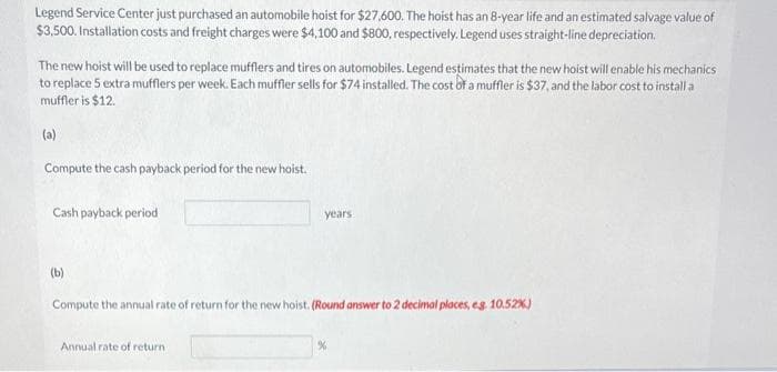 Legend Service Center just purchased an automobile hoist for $27,600. The hoist has an 8-year life and an estimated salvage value of
$3,500. Installation costs and freight charges were $4,100 and $800, respectively. Legend uses straight-line depreciation.
The new hoist will be used to replace mufflers and tires on automobiles. Legend estimates that the new hoist will enable his mechanics
to replace 5 extra mufflers per week. Each muffler sells for $74 installed. The cost of a muffler is $37, and the labor cost to install a
muffler is $12.
(a)
Compute the cash payback period for the new hoist.
Cash payback period
(b)
years
Compute the annual rate of return for the new hoist. (Round answer to 2 decimal places, eg. 10.52%)
Annual rate of return