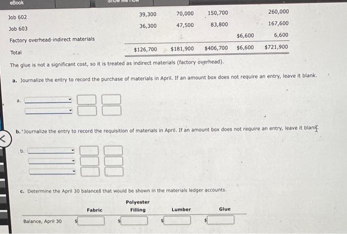 eBook
Job 602
Job 603
a.
ma
Balance, April 30
39,300
36,300
Factory overhead-indirect materials
Total
The glue is not a significant cost, so it is treated as indirect materials (factory overhead).
a. Journalize the entry to record the purchase of materials in April. If an amount box does not require an entry, leave it blank.
Fabric
70,000 150,700
47,500
83,800
8
$6,600
$126,700 $181,900 $406,700 $6,600
b. "Journalize the entry to record the requisition of materials in April. If an amount box does not require an entry, leave it blank
<
c. Determine the April 30 balances that would be shown in the materials ledger accounts.
Polyester
Filling.
260,000
167,600
6,600
$721,900
Lumber
Glue