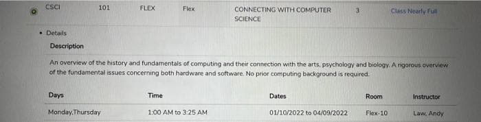CSCI
101
FLEX
Flex
CONNECTING WITH COMPUTER
3.
Class Nearly Ful
SCIENCE
• Details
Description
An overview of the history and fundamentals of computing and their connection with the arts, psychology and biology. A rigorous overview
of the fundamental issues concerning both hardware and software. No prior computing background is required.
Days
Time
Dates
Room
Instructor
Monday, Thursday
1:00 AM to 3:25 AM
01/10/2022 to 04/09/2022
Flex-10
Law, Andy
