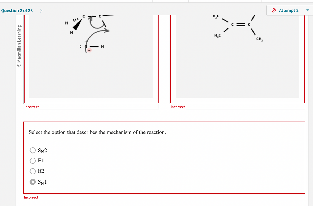 Question 2 of 28 >
O Macmillan Learning
Incorrect
SN2
E1
E2
SN 1
H
Select the option that describes the mechanism of the reaction.
Incorrect
H
Incorrect
H₂C
H₂C
>={
CH₂
Attempt 2