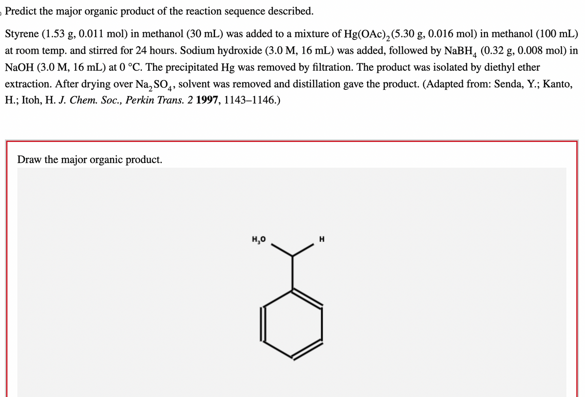 ›Predict the major organic product of the reaction sequence described.
Styrene (1.53 g, 0.011 mol) in methanol (30 mL) was added to a mixture of Hg(OAc)₂(5.30 g, 0.016 mol) in methanol (100 mL)
at room temp. and stirred for 24 hours. Sodium hydroxide (3.0 M, 16 mL) was added, followed by NaBH (0.32 g, 0.008 mol) in
NaOH (3.0 M, 16 mL) at 0 °C. The precipitated Hg was removed by filtration. The product was isolated by diethyl ether
extraction. After drying over Na₂ SO4, solvent was removed and distillation gave the product. (Adapted from: Senda, Y.; Kanto,
H.; Itoh, H. J. Chem. Soc., Perkin Trans. 2 1997, 1143–1146.)
Draw the major organic product.
H₂O
H