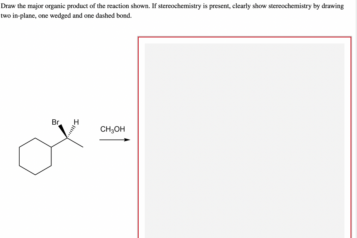 Draw the major organic product of the reaction shown. If stereochemistry is present, clearly show stereochemistry by drawing
two in-plane, one wedged and one dashed bond.
Br
II.
CH3OH